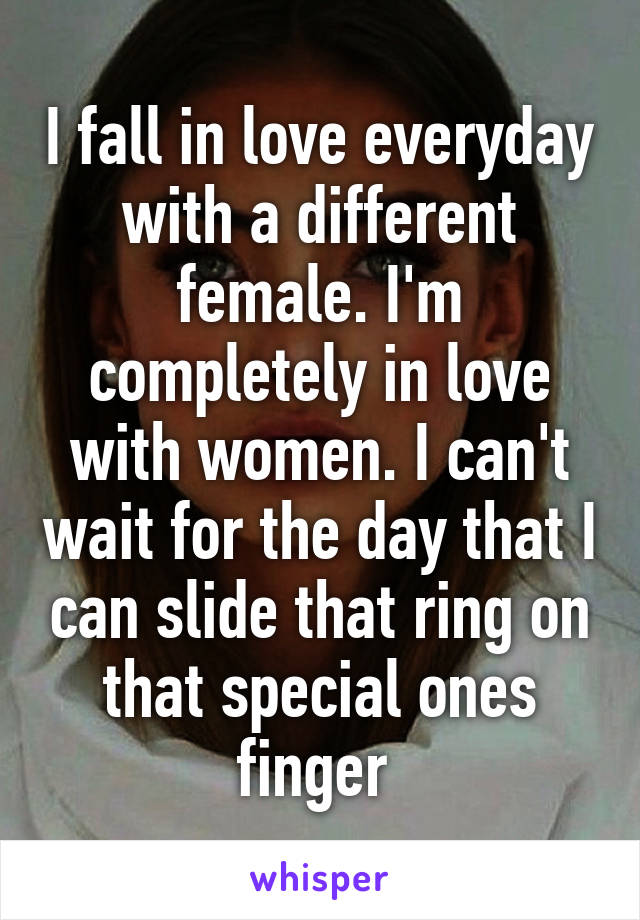 I fall in love everyday with a different female. I'm completely in love with women. I can't wait for the day that I can slide that ring on that special ones finger 