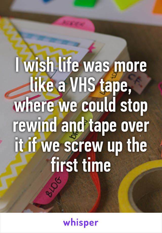 I wish life was more like a VHS tape, where we could stop rewind and tape over it if we screw up the first time