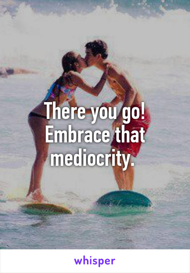 There you go! Embrace that mediocrity. 