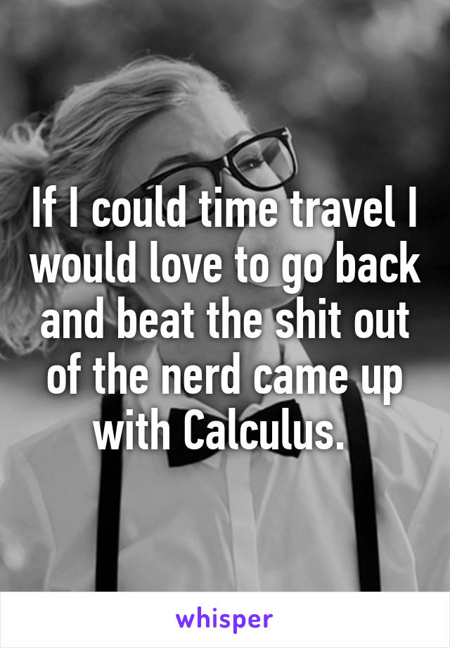 If I could time travel I would love to go back and beat the shit out of the nerd came up with Calculus. 