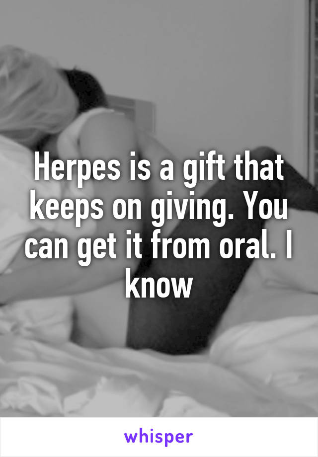 Herpes is a gift that keeps on giving. You can get it from oral. I know