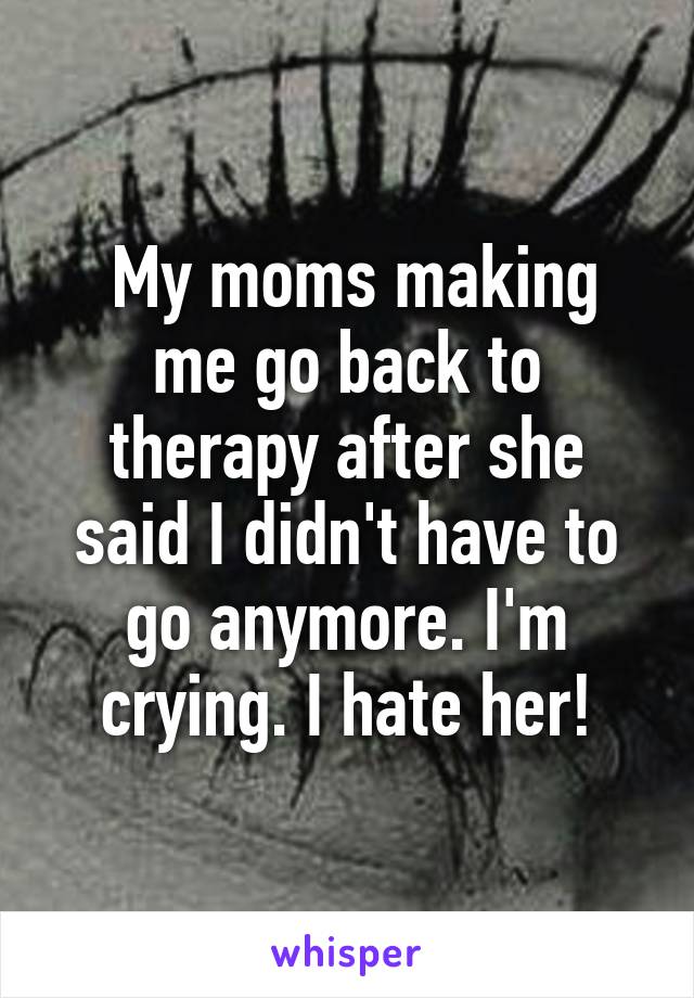  My moms making me go back to therapy after she said I didn't have to go anymore. I'm crying. I hate her!