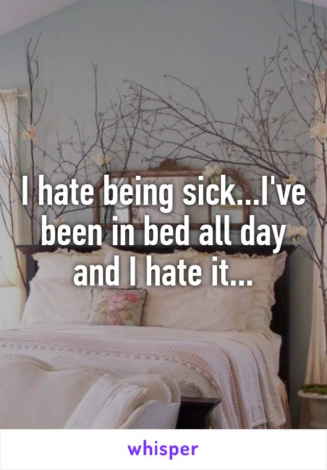 I hate being sick...I've been in bed all day and I hate it...