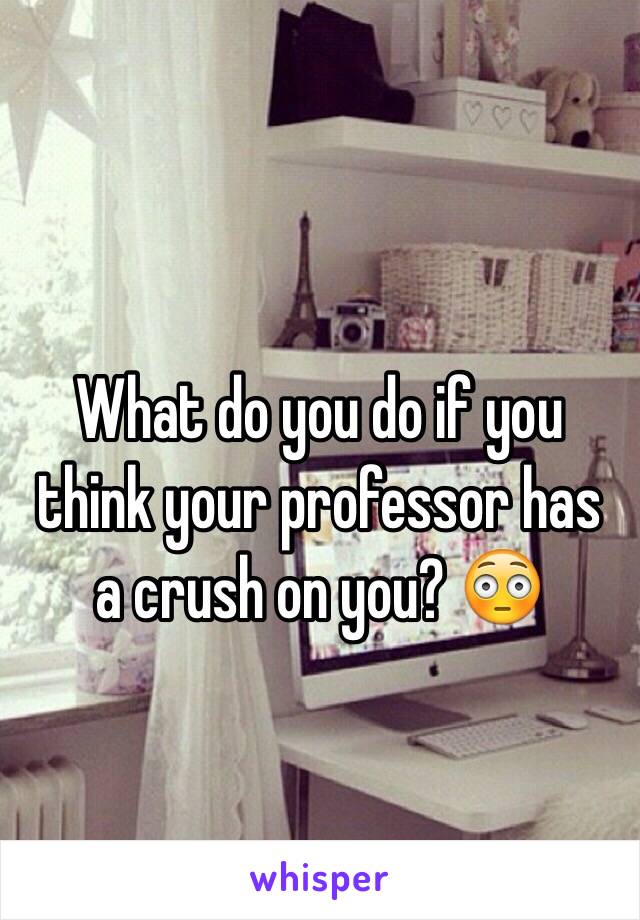 What do you do if you think your professor has 
a crush on you? 😳