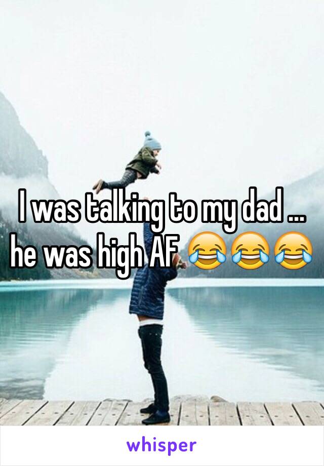 I was talking to my dad … he was high AF 😂😂😂