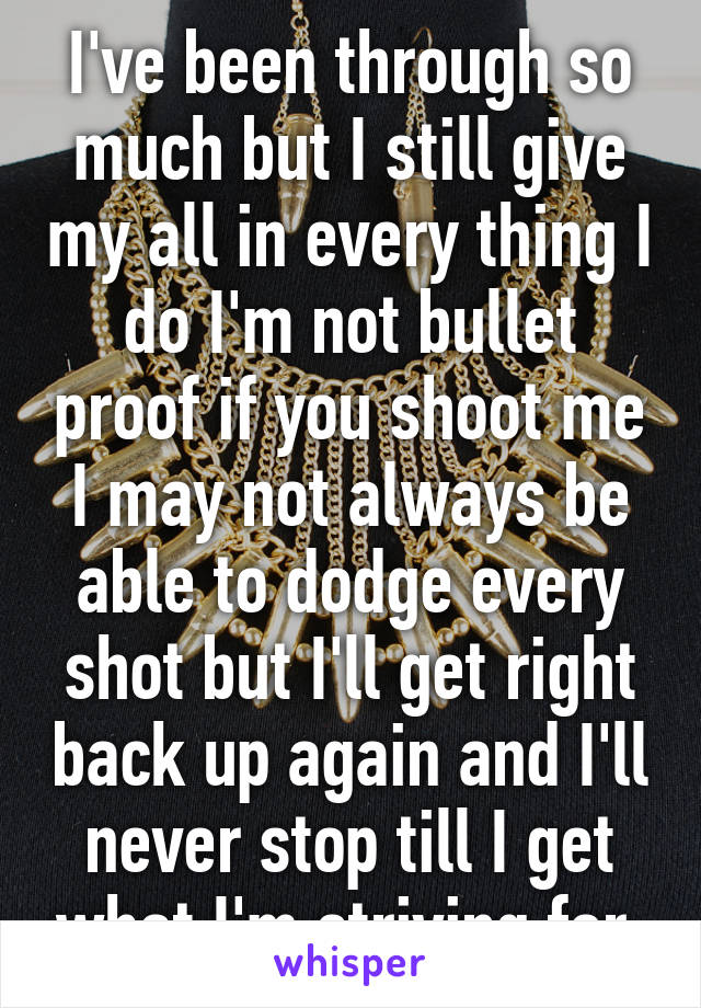 I've been through so much but I still give my all in every thing I do I'm not bullet proof if you shoot me I may not always be able to dodge every shot but I'll get right back up again and I'll never stop till I get what I'm striving for 