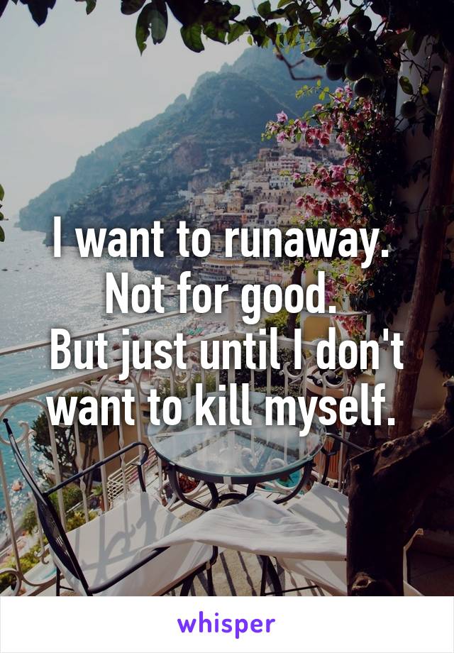 I want to runaway. 
Not for good. 
But just until I don't want to kill myself. 