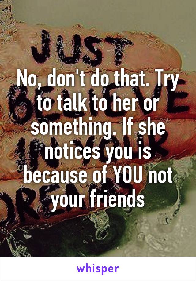 No, don't do that. Try to talk to her or something. If she notices you is because of YOU not your friends