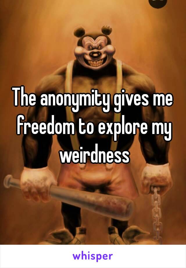 The anonymity gives me freedom to explore my weirdness