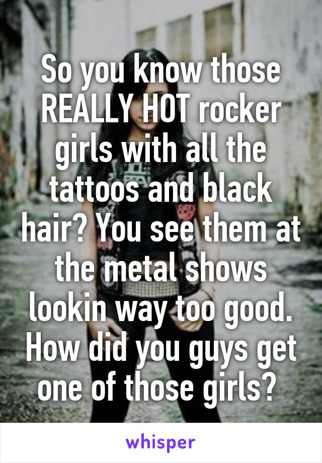 So you know those REALLY HOT rocker girls with all the tattoos and black hair? You see them at the metal shows lookin way too good. How did you guys get one of those girls? 