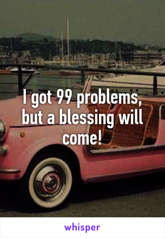 I got 99 problems, but a blessing will come!