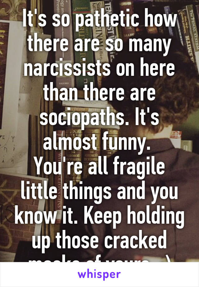 It's so pathetic how there are so many narcissists on here than there are sociopaths. It's almost funny. 
You're all fragile little things and you know it. Keep holding up those cracked masks of yours. :)