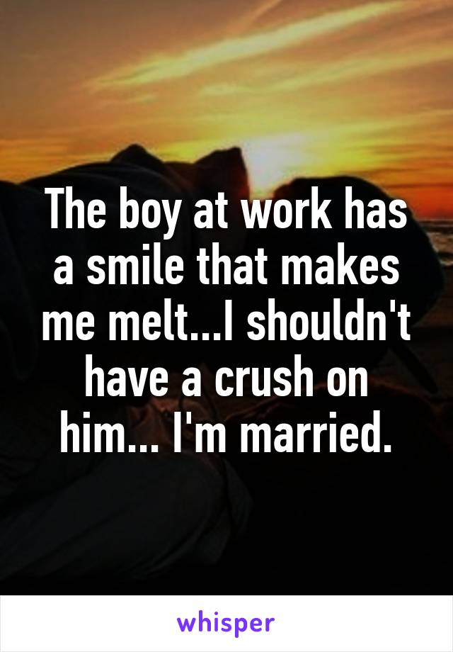 The boy at work has a smile that makes me melt...I shouldn't have a crush on him... I'm married.