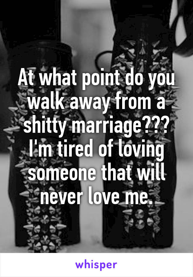 At what point do you walk away from a shitty marriage??? I'm tired of loving someone that will never love me.