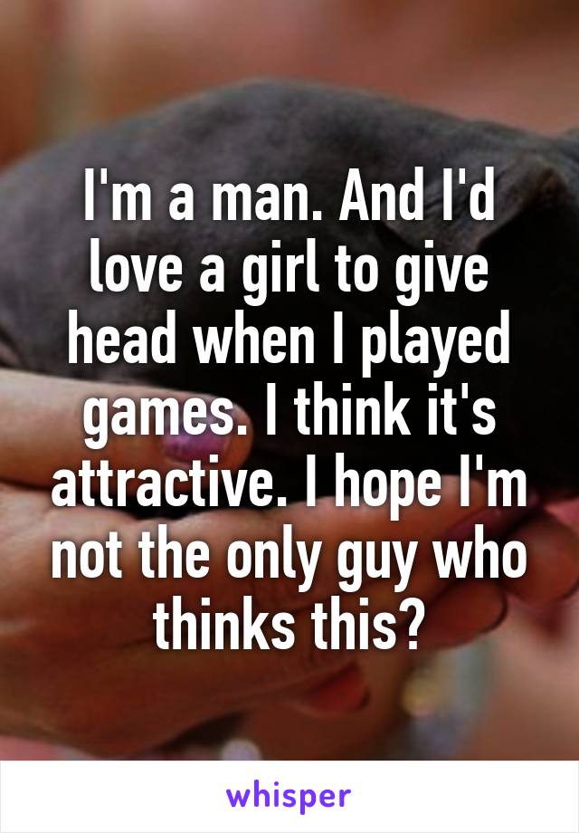 I'm a man. And I'd love a girl to give head when I played games. I think it's attractive. I hope I'm not the only guy who thinks this?