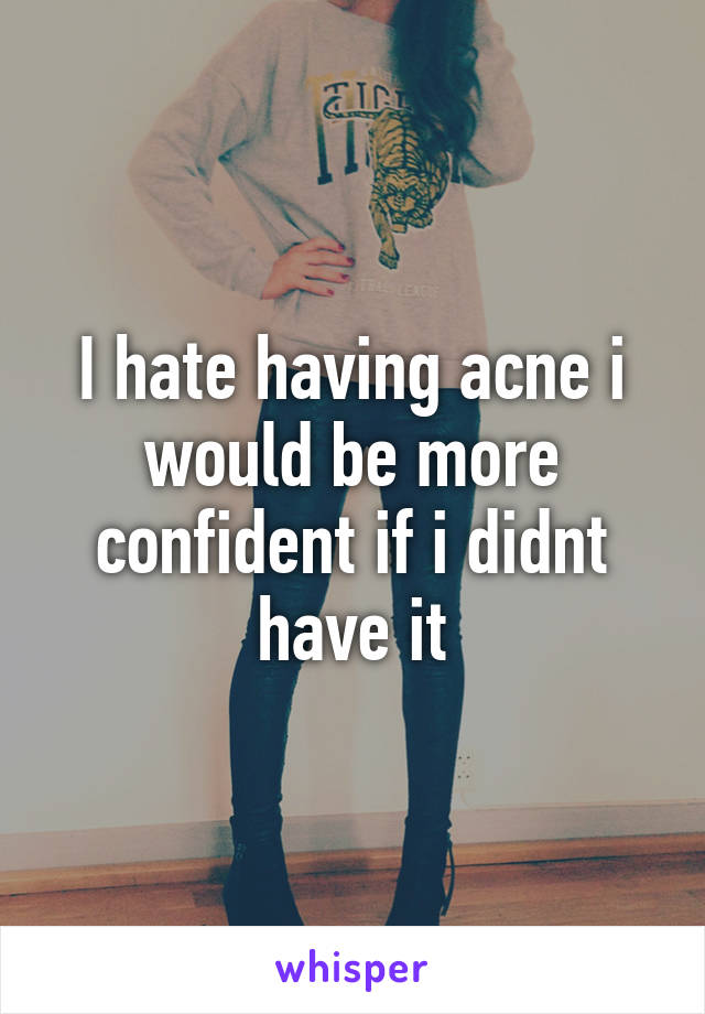 I hate having acne i would be more confident if i didnt have it