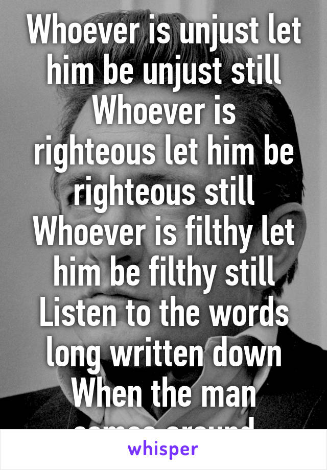 Whoever is unjust let him be unjust still
Whoever is righteous let him be righteous still
Whoever is filthy let him be filthy still
Listen to the words long written down
When the man comes around