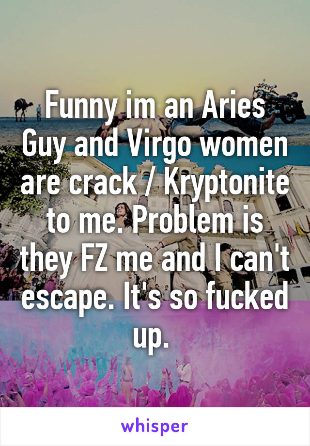 Funny im an Aries Guy and Virgo women are crack / Kryptonite  to me. Problem is  they FZ me and I can't escape. It's so fucked up. 