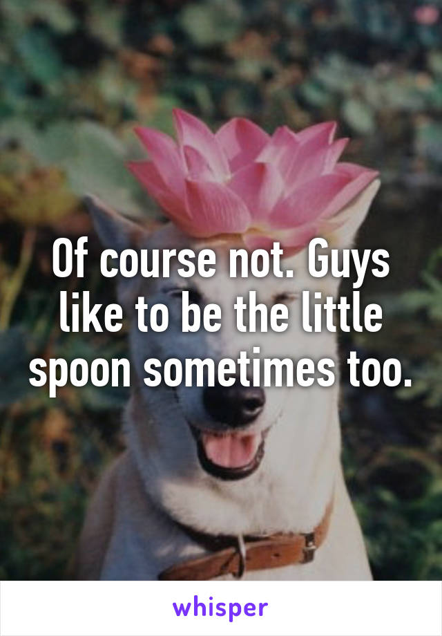 Of course not. Guys like to be the little spoon sometimes too.