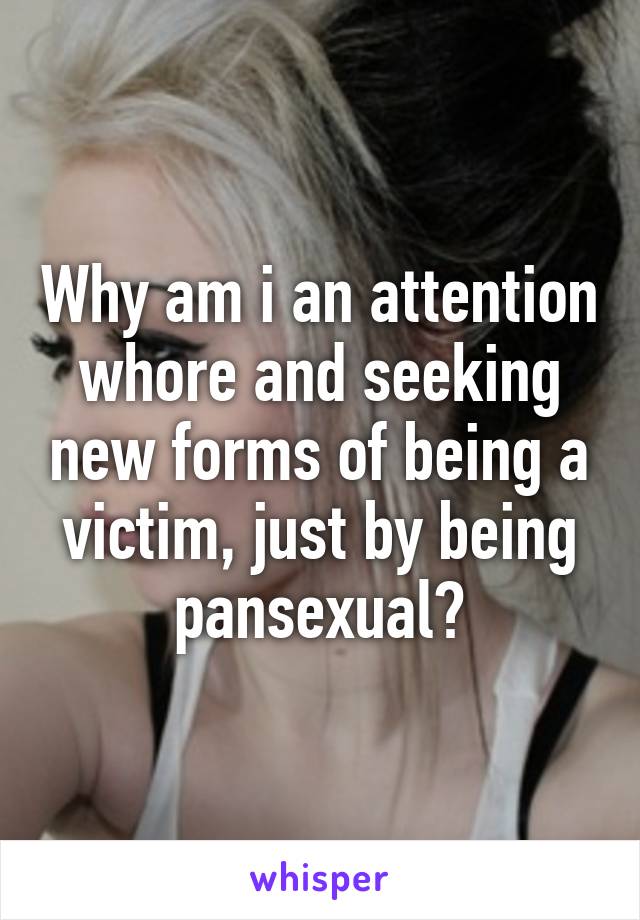 Why am i an attention whore and seeking new forms of being a victim, just by being pansexual?