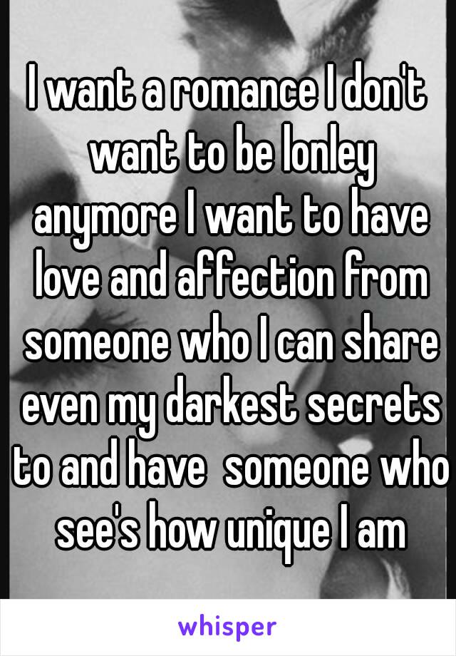 I want a romance I don't want to be lonley anymore I want to have love and affection from someone who I can share even my darkest secrets to and have  someone who see's how unique I am