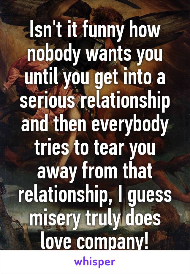 Isn't it funny how nobody wants you until you get into a serious relationship and then everybody tries to tear you away from that relationship, I guess misery truly does love company!