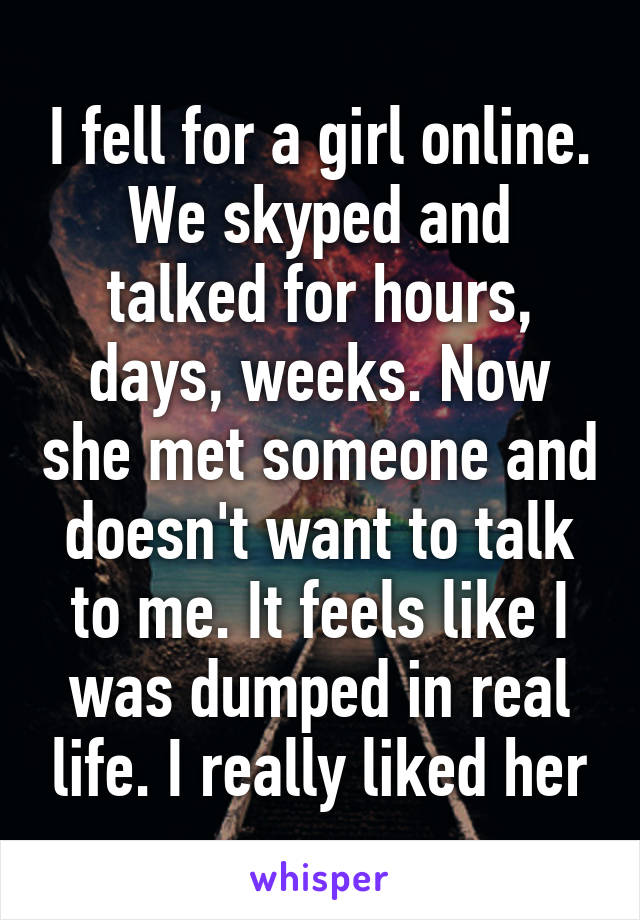 I fell for a girl online. We skyped and talked for hours, days, weeks. Now she met someone and doesn't want to talk to me. It feels like I was dumped in real life. I really liked her