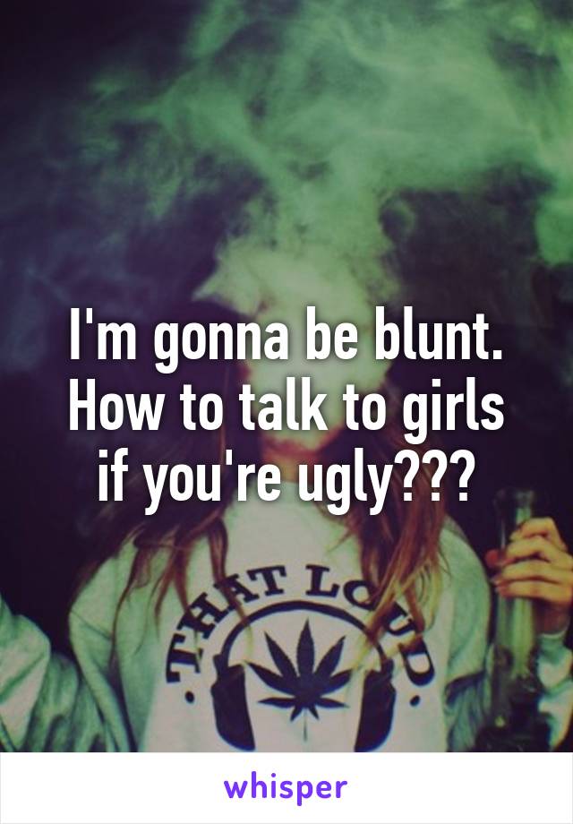 I'm gonna be blunt.
How to talk to girls if you're ugly???