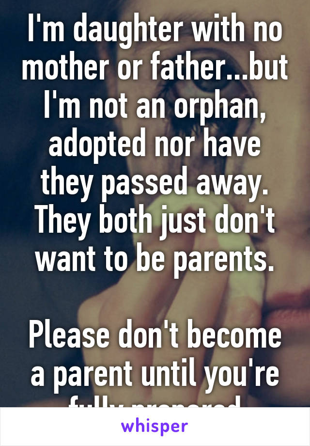 I'm daughter with no mother or father...but I'm not an orphan, adopted nor have they passed away. They both just don't want to be parents.

Please don't become a parent until you're fully prepared