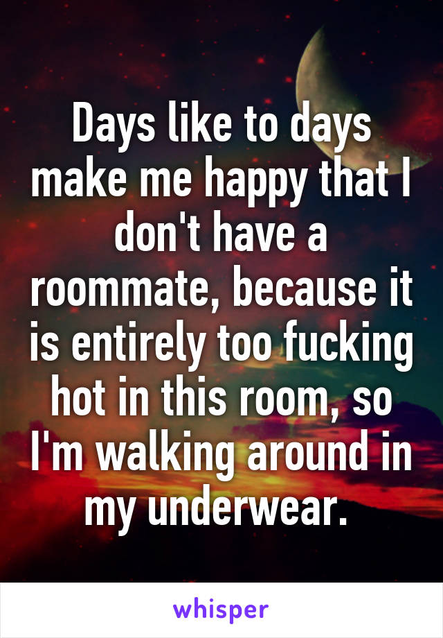 Days like to days make me happy that I don't have a roommate, because it is entirely too fucking hot in this room, so I'm walking around in my underwear. 