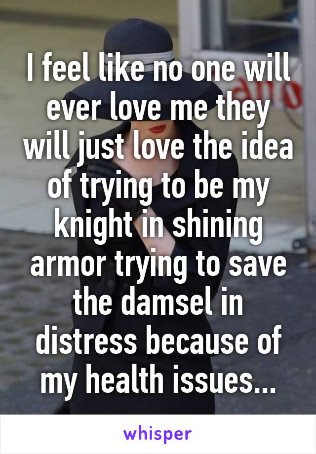 I feel like no one will ever love me they will just love the idea of trying to be my knight in shining armor trying to save the damsel in distress because of my health issues...