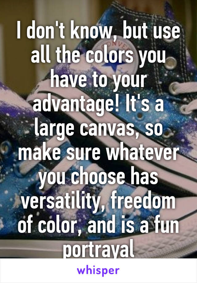 I don't know, but use all the colors you have to your advantage! It's a large canvas, so make sure whatever you choose has versatility, freedom of color, and is a fun portrayal