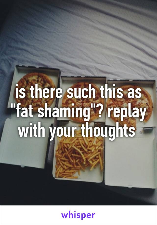 is there such this as "fat shaming"? replay with your thoughts 