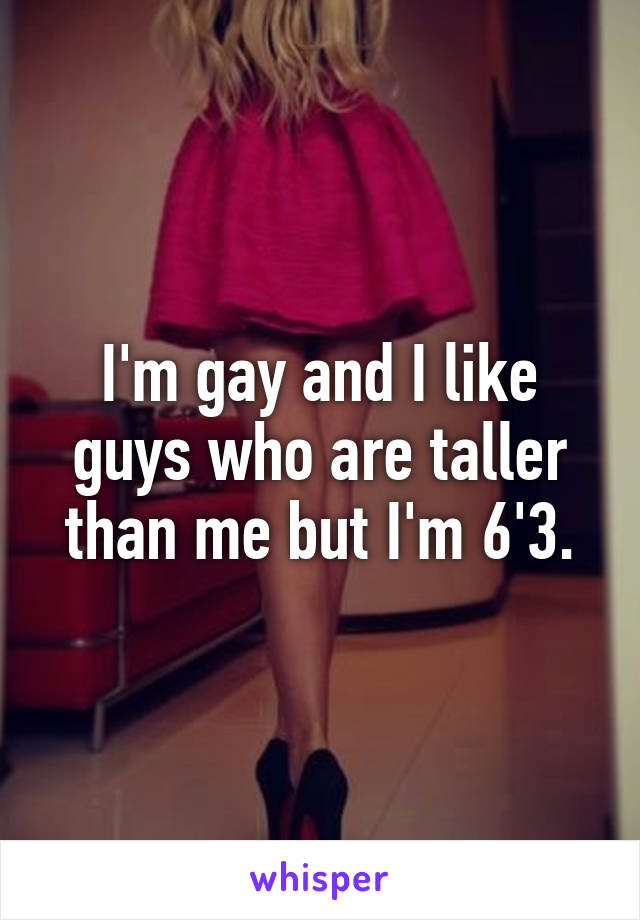 I'm gay and I like guys who are taller than me but I'm 6'3.