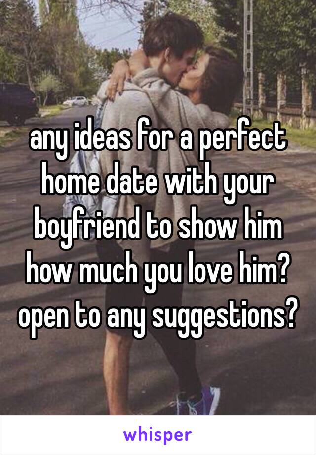 any ideas for a perfect home date with your boyfriend to show him how much you love him? open to any suggestions?