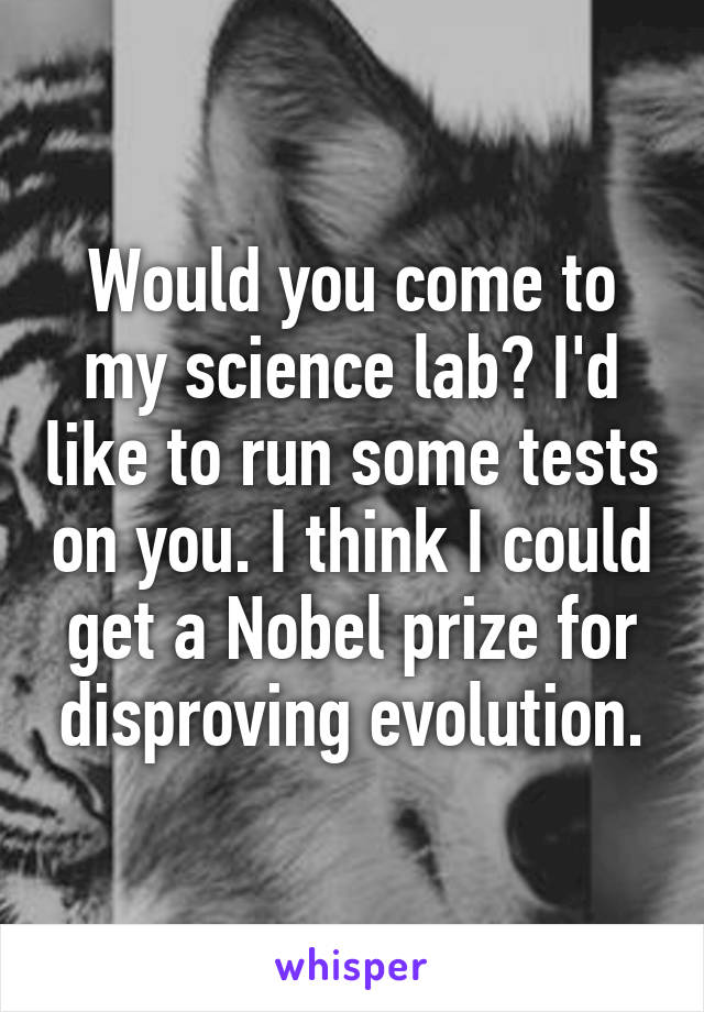 Would you come to my science lab? I'd like to run some tests on you. I think I could get a Nobel prize for disproving evolution.