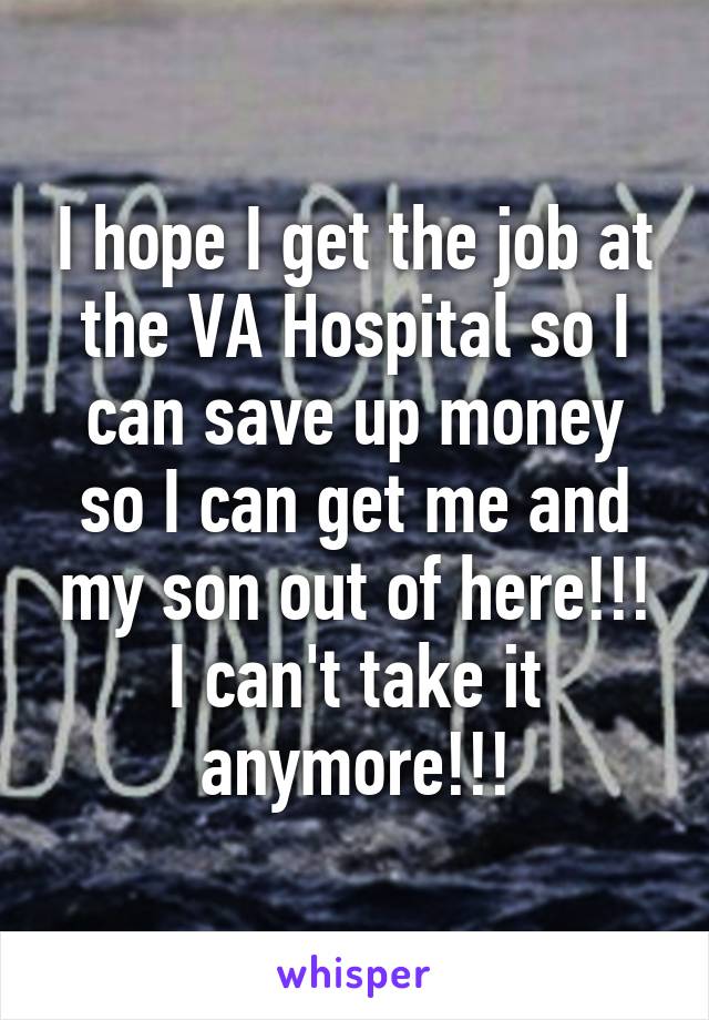 I hope I get the job at the VA Hospital so I can save up money so I can get me and my son out of here!!! I can't take it anymore!!!