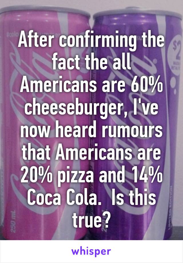 After confirming the fact the all Americans are 60% cheeseburger, I've now heard rumours that Americans are 20% pizza and 14% Coca Cola.  Is this true?