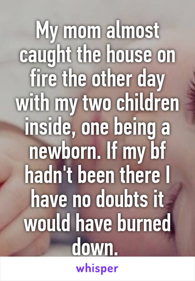 My mom almost caught the house on fire the other day with my two children inside, one being a newborn. If my bf hadn't been there I have no doubts it would have burned down. 