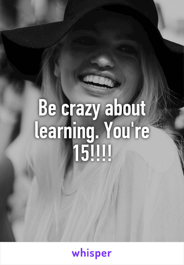 Be crazy about learning. You're 15!!!!