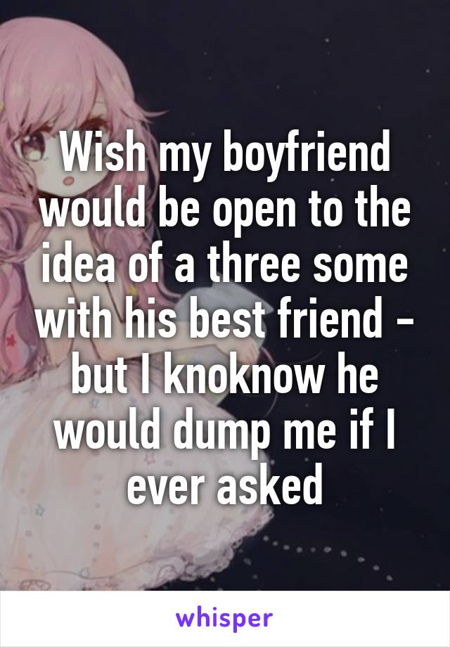 Wish my boyfriend would be open to the idea of a three some with his best friend - but I knoknow he would dump me if I ever asked