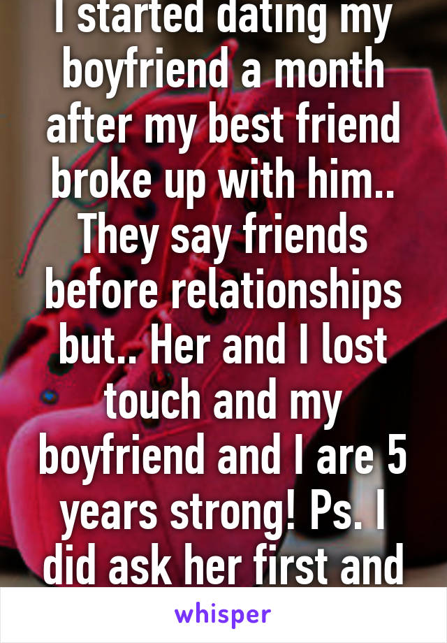 I started dating my boyfriend a month after my best friend broke up with him.. They say friends before relationships but.. Her and I lost touch and my boyfriend and I are 5 years strong! Ps. I did ask her first and she didn't care!