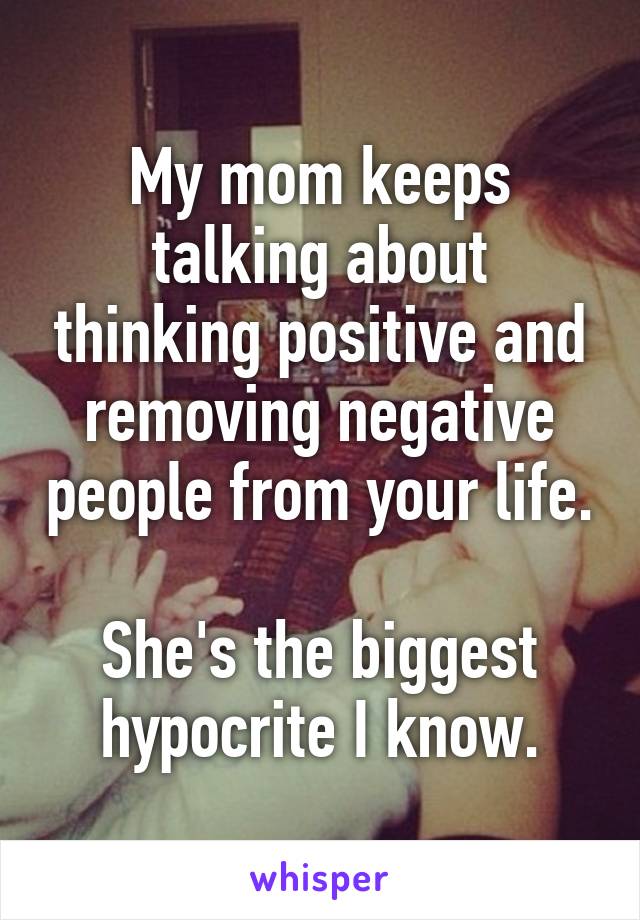 My mom keeps talking about thinking positive and removing negative people from your life.

She's the biggest hypocrite I know.