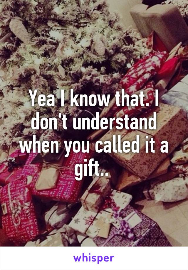 Yea I know that. I don't understand when you called it a gift.. 