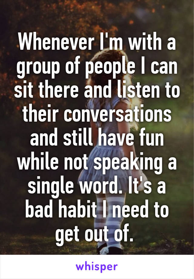 Whenever I'm with a group of people I can sit there and listen to their conversations and still have fun while not speaking a single word. It's a bad habit I need to get out of. 