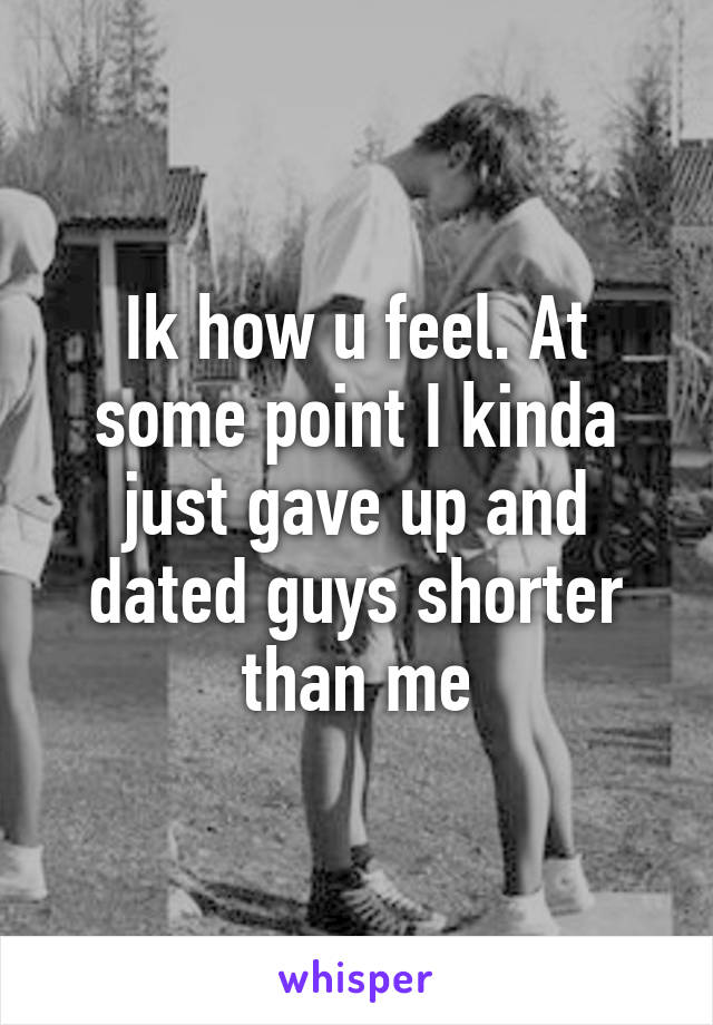 Ik how u feel. At some point I kinda just gave up and dated guys shorter than me