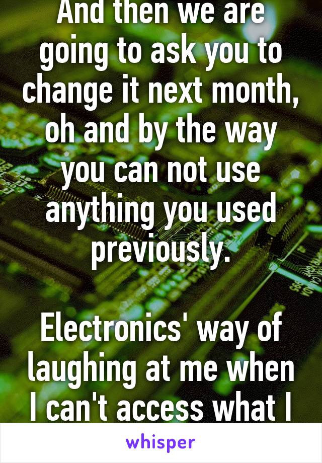 And then we are going to ask you to change it next month, oh and by the way you can not use anything you used previously.

Electronics' way of laughing at me when I can't access what I want