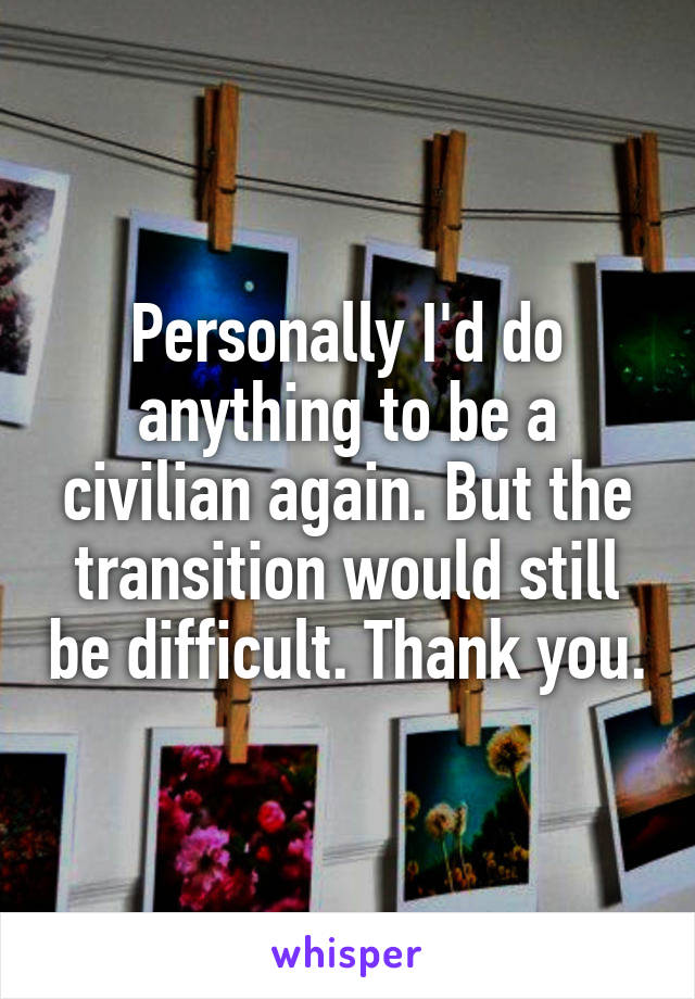 Personally I'd do anything to be a civilian again. But the transition would still be difficult. Thank you.