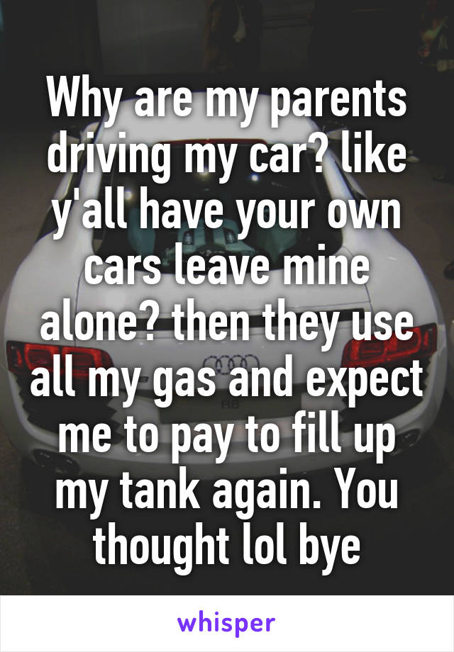 Why are my parents driving my car? like y'all have your own cars leave mine alone? then they use all my gas and expect me to pay to fill up my tank again. You thought lol bye