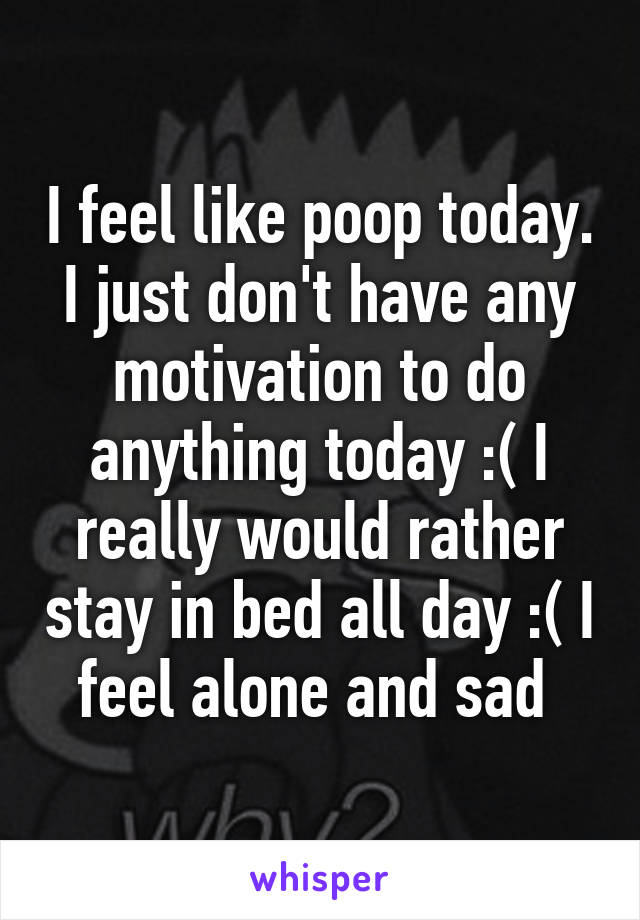 I feel like poop today. I just don't have any motivation to do anything today :( I really would rather stay in bed all day :( I feel alone and sad 